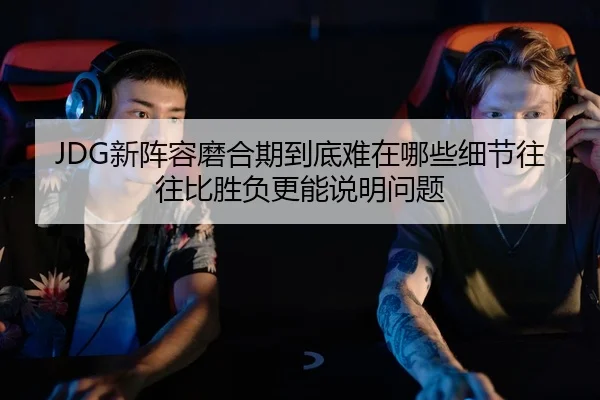 JDG新阵容磨合期到底难在哪些细节往往比胜负更能说明问题