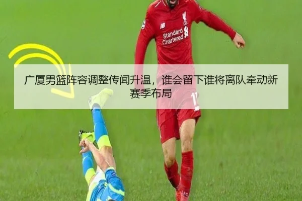 广厦男篮阵容调整传闻升温，谁会留下谁将离队牵动新赛季布局